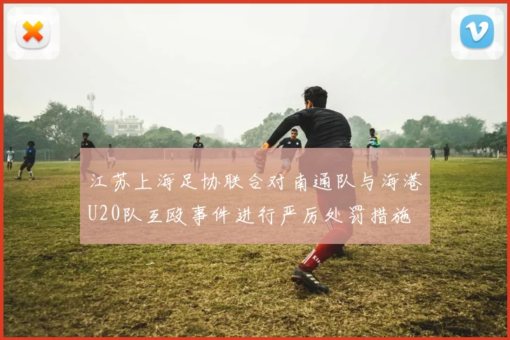 江苏上海足协联合对南通队与海港U20队互殴事件进行严厉处罚措施