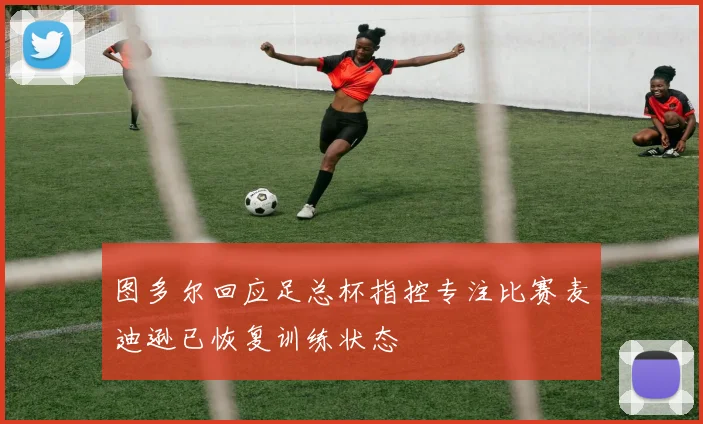 图多尔回应足总杯指控专注比赛麦迪逊已恢复训练状态