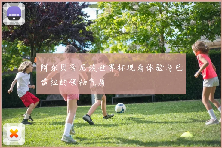 阿尔贝蒂尼谈世界杯观看体验与巴雷拉的领袖气质