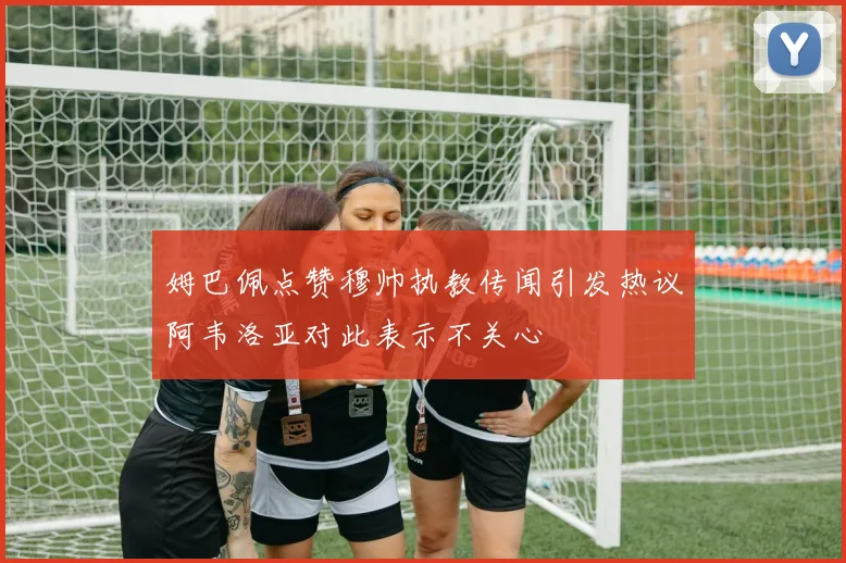 姆巴佩点赞穆帅执教传闻引发热议阿韦洛亚对此表示不关心