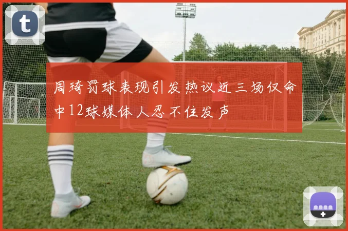 周琦罚球表现引发热议近三场仅命中12球媒体人忍不住发声
